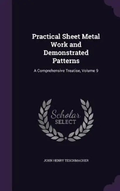 Practical Sheet Metal Work and Demonstrated Patterns: A Comprehensive Treatise, Volume 9 by John Henry Teschmacher