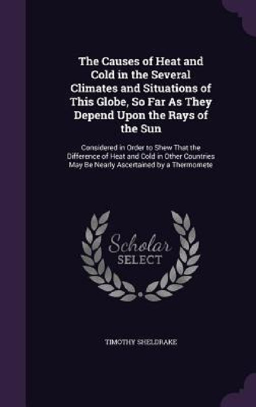 The Causes of Heat and Cold in the Several Climates and Situations of This Globe, So Far As They Depend Upon the Rays of the Sun: Considered in Order by Timothy Sheldrake
