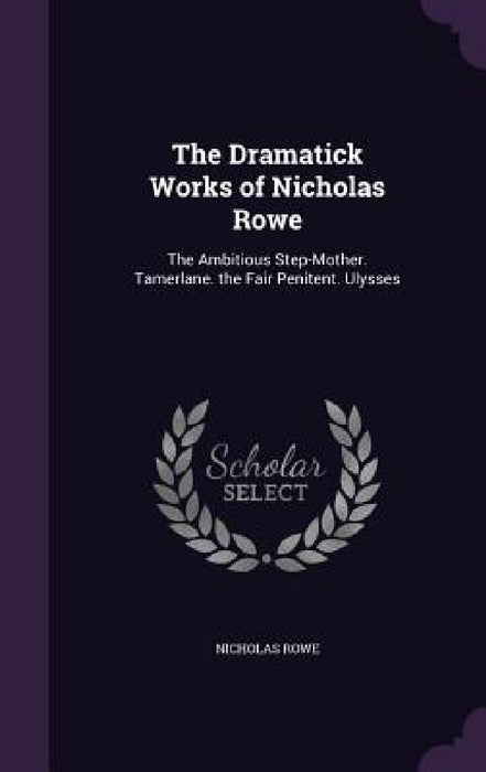 The Dramatick Works of Nicholas Rowe: The Ambitious Step-Mother. Tamerlane. the Fair Penitent. Ulysses by Nicholas Rowe