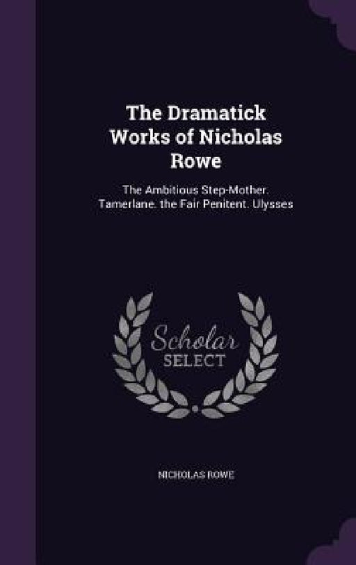 The Dramatick Works of Nicholas Rowe: The Ambitious Step-Mother. Tamerlane. the Fair Penitent. Ulysses by Nicholas Rowe