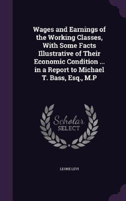 Wages and Earnings of the Working Classes, With Some Facts Illustrative of Their Economic Condition ... in a Report to Michael T. Bass, Esq., M.P by Leone Levi
