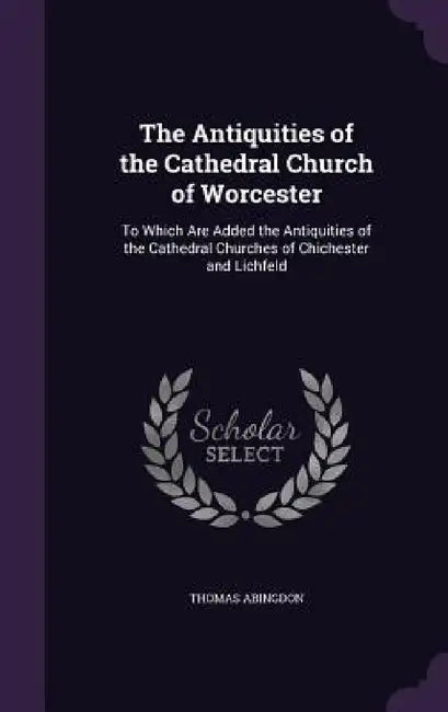 The Antiquities of the Cathedral Church of Worcester: To Which Are Added the Antiquities of the Cathedral Churches of Chichester and Lichfeld by Thomas Abingdon