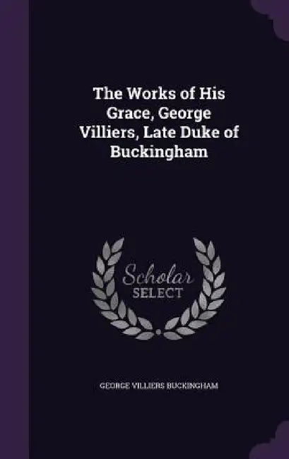 The Works of His Grace, George Villiers, Late Duke of Buckingham by George Villiers Buckingham