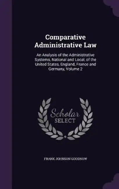 Comparative Administrative Law: An Analysis of the Administrative Systems, National and Local, of the United States, England, France and Germany, Volu by Frank Johnson Goodnow