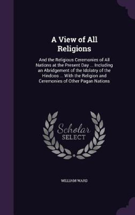 A View of All Religions: And the Religious Ceremonies of All Nations at the Present Day ... Including an Abridgement of the Idolatry of the Hin by William Ward