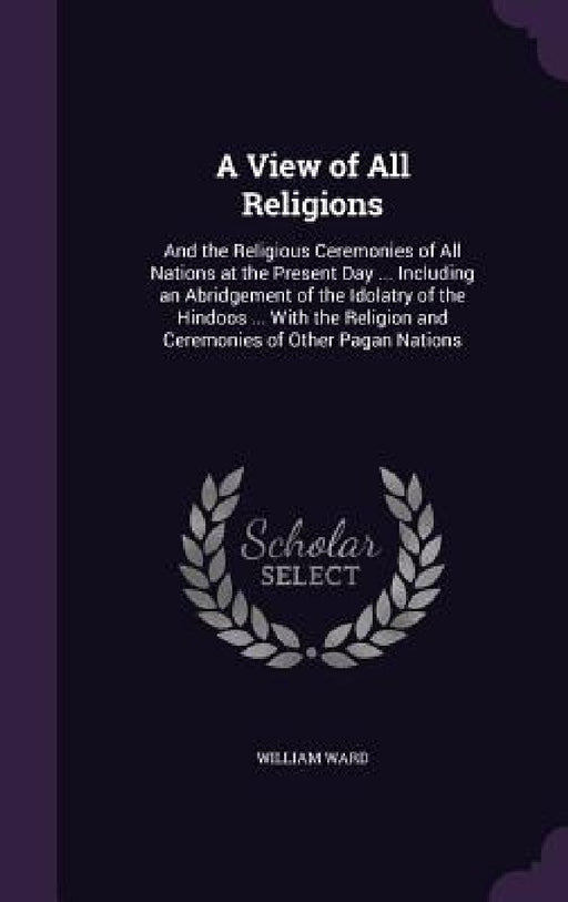 A View of All Religions: And the Religious Ceremonies of All Nations at the Present Day ... Including an Abridgement of the Idolatry of the Hin by William Ward