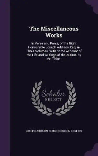 The Miscellaneous Works: In Verse and Prose, of the Right Honourable Joseph Addison, Esq; in Three Volumes. With Some Account of the Life and W by Joseph Addison, George Gordon Hoskins