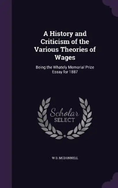 A History and Criticism of the Various Theories of Wages: Being the Whately Memorial Prize Essay for 1887 by W. D. McDonnell