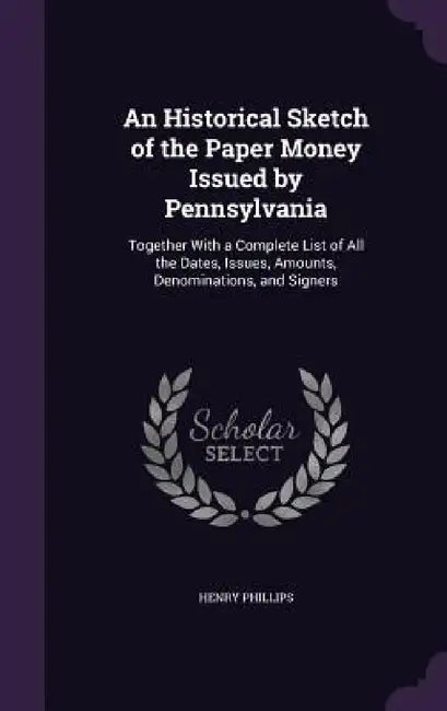 An Historical Sketch of the Paper Money Issued by Pennsylvania: Together With a Complete List of All the Dates, Issues, Amounts, Denominations, and Si by Henry Phillips