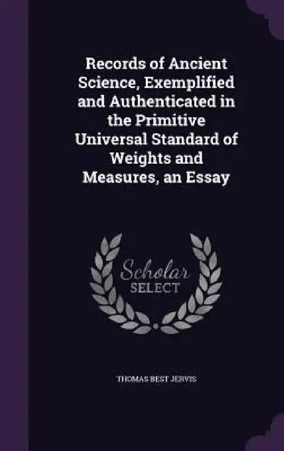 Records of Ancient Science, Exemplified and Authenticated in the Primitive Universal Standard of Weights and Measures, an Essay by Thomas Best Jervis