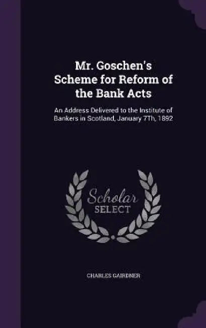 Mr. Goschen's Scheme for Reform of the Bank Acts: An Address Delivered to the Institute of Bankers in Scotland, January 7Th, 1892 by Charles Gairdner