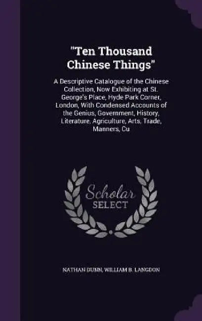 "Ten Thousand Chinese Things": A Descriptive Catalogue of the Chinese Collection, Now Exhibiting at St. George's Place, Hyde Park Corner, London, Wit by Nathan Dunn, William B. Langdon