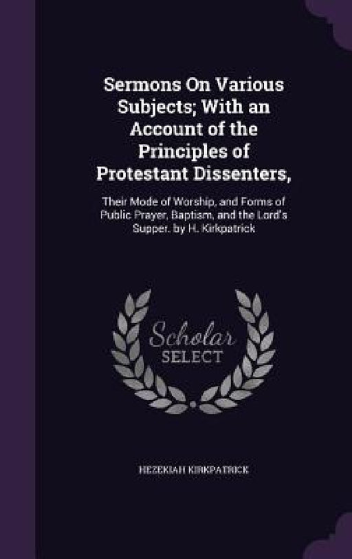 Sermons On Various Subjects; With an Account of the Principles of Protestant Dissenters,: Their Mode of Worship, and Forms of Public Prayer, Baptism, by Hezekiah Kirkpatrick