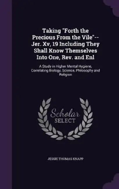 Taking "Forth the Precious From the Vile"--Jer. Xv, 19 Including They Shall Know Themselves Into One, Rev. and Enl: A Study in Higher Mental Hygiene, by Jessie Thomas Knapp