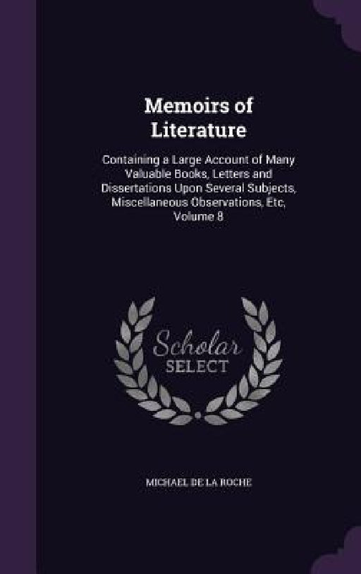 Memoirs of Literature: Containing a Large Account of Many Valuable Books, Letters and Dissertations Upon Several Subjects, Miscellaneous Obse by Michael De La Roche