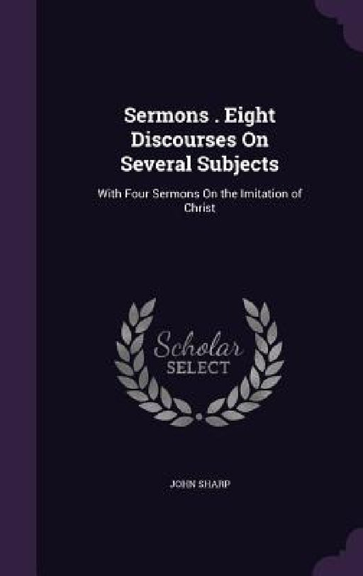 Sermons . Eight Discourses On Several Subjects: With Four Sermons On the Imitation of Christ by John Sharp