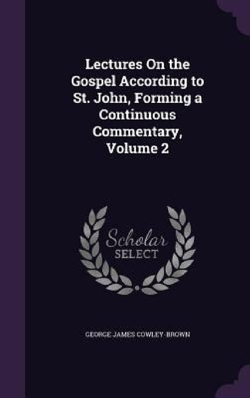 Lectures On the Gospel According to St. John, Forming a Continuous Commentary, Volume 2 by George James Cowley-Brown