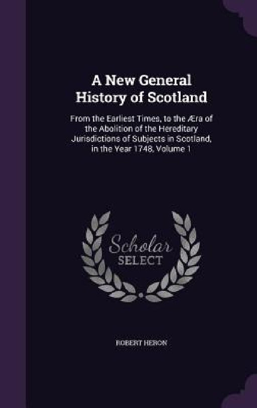 A New General History of Scotland: From the Earliest Times, to the Æra of the Abolition of the Hereditary Jurisdictions of Subjects in Scotland, in th by Robert Heron