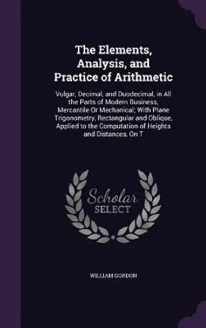 The Elements, Analysis, and Practice of Arithmetic: Vulgar, Decimal, and Duodecimal, in All the Parts of Modern Business, Mercantile Or Mechanical; Wi by William Gordon