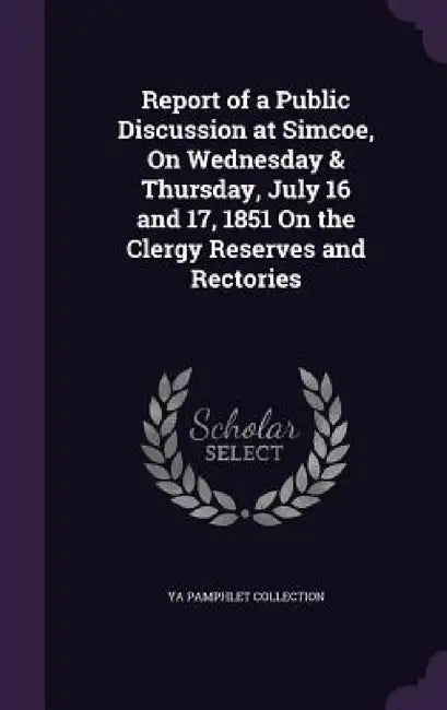 Report of a Public Discussion at Simcoe, On Wednesday & Thursday, July 16 and 17, 1851 On the Clergy Reserves and Rectories by Ya Pamphlet Collection