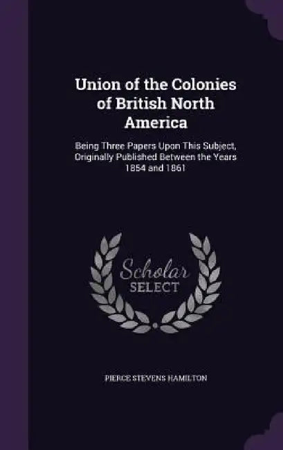 Union of the Colonies of British North America: Being Three Papers Upon This Subject, Originally Published Between the Years 1854 and 1861 by Pierce Stevens Hamilton