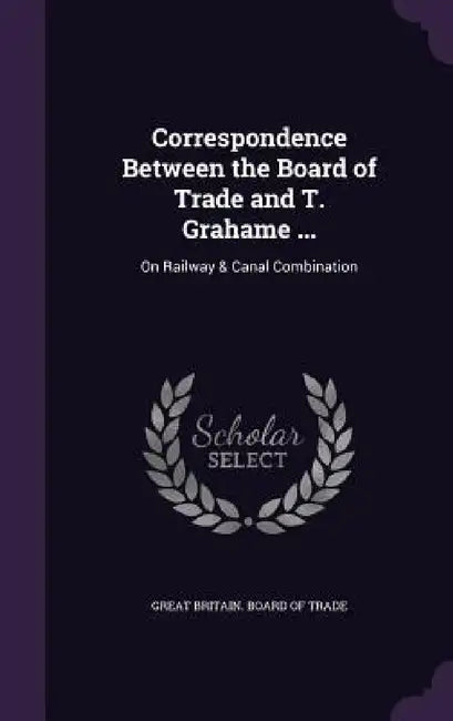 Correspondence Between the Board of Trade and T. Grahame ...: On Railway & Canal Combination by Great Britain Board of Trade