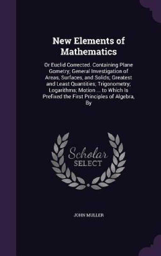 New Elements of Mathematics: Or Euclid Corrected. Containing Plane Gometry; General Investigation of Areas, Surfaces, and Solids; Greatest and Leas by John Muller