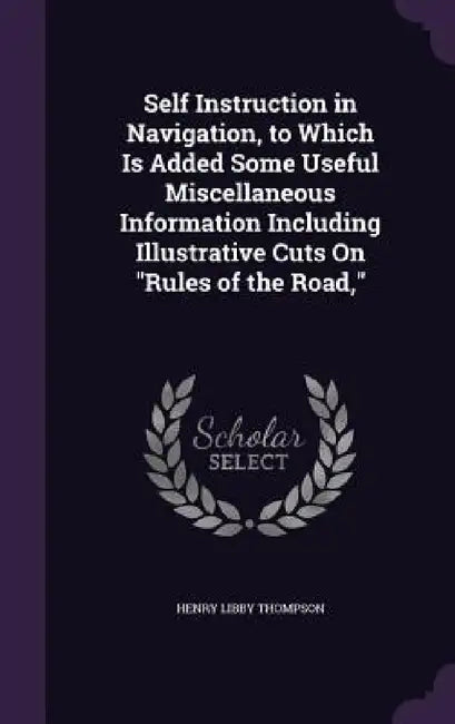 Self Instruction in Navigation, to Which Is Added Some Useful Miscellaneous Information Including Illustrative Cuts On "Rules of the Road," by Henry Libby Thompson
