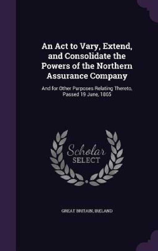An Act to Vary, Extend, and Consolidate the Powers of the Northern Assurance Company: And for Other Purposes Relating Thereto, Passed 19 June, 1865 by Great Britain, Ireland