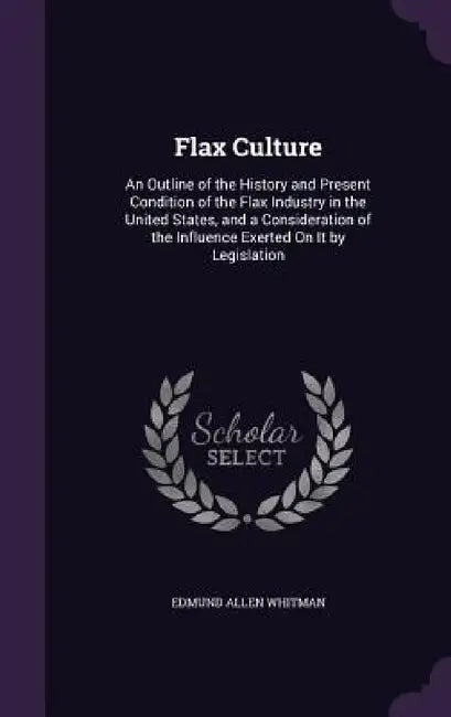 Flax Culture: An Outline of the History and Present Condition of the Flax Industry in the United States, and a Consideration of the by Edmund Allen Whitman