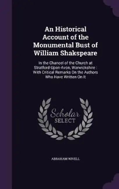 An Historical Account of the Monumental Bust of William Shakspeare: In the Chancel of the Church at Stratford-Upon-Avon, Warwickshire: With Critical R by Abraham Wivell