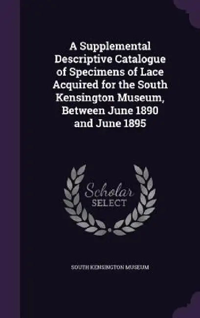 A Supplemental Descriptive Catalogue of Specimens of Lace Acquired for the South Kensington Museum, Between June 1890 and June 1895 by South Kensington Museum
