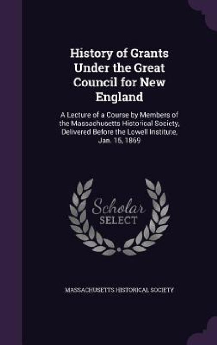 History of Grants Under the Great Council for New England: A Lecture of a Course by Members of the Massachusetts Historical Society, Delivered Before by Massachusetts Historical Society