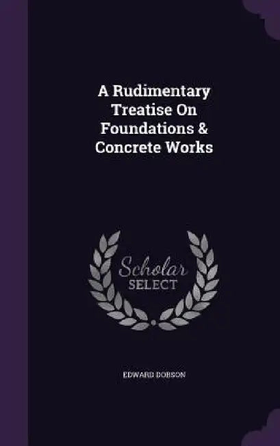 A Rudimentary Treatise On Foundations & Concrete Works by Edward Dobson