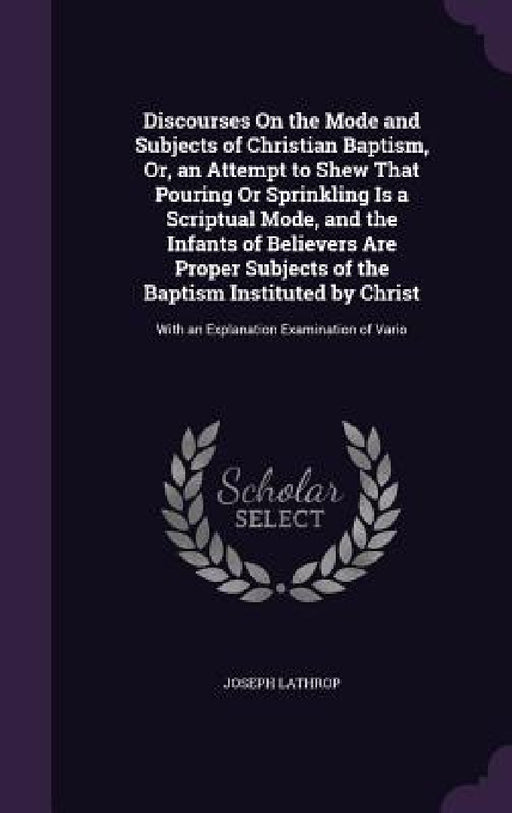 Discourses On the Mode and Subjects of Christian Baptism, Or, an Attempt to Shew That Pouring Or Sprinkling Is a Scriptual Mode, and the Infants of Be by Joseph Lathrop