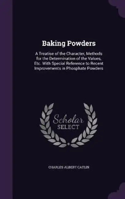 Baking Powders: A Treatise of the Character, Methods for the Determination of the Values, Etc. With Special Reference to Recent Improv by Charles Albert Catlin