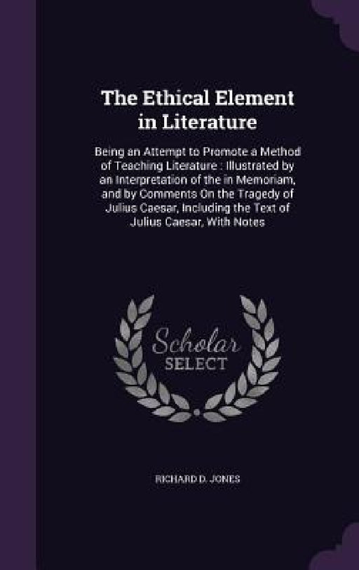 The Ethical Element in Literature: Being an Attempt to Promote a Method of Teaching Literature: Illustrated by an Interpretation of the in Memoriam, a by Richard D. Jones