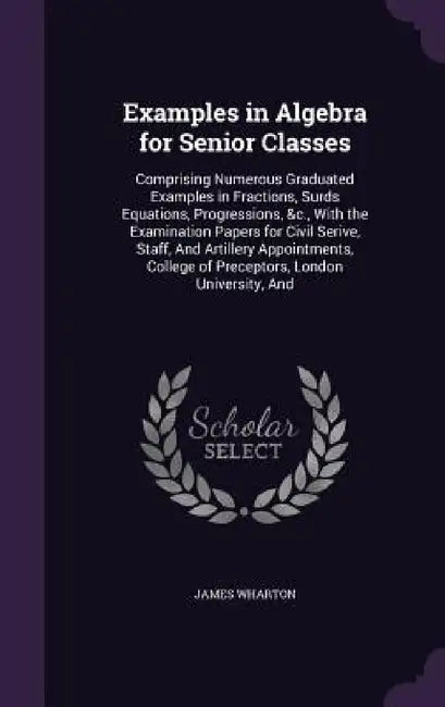 Examples in Algebra for Senior Classes: Comprising Numerous Graduated Examples in Fractions, Surds Equations, Progressions, &c., With the Examination by James Wharton