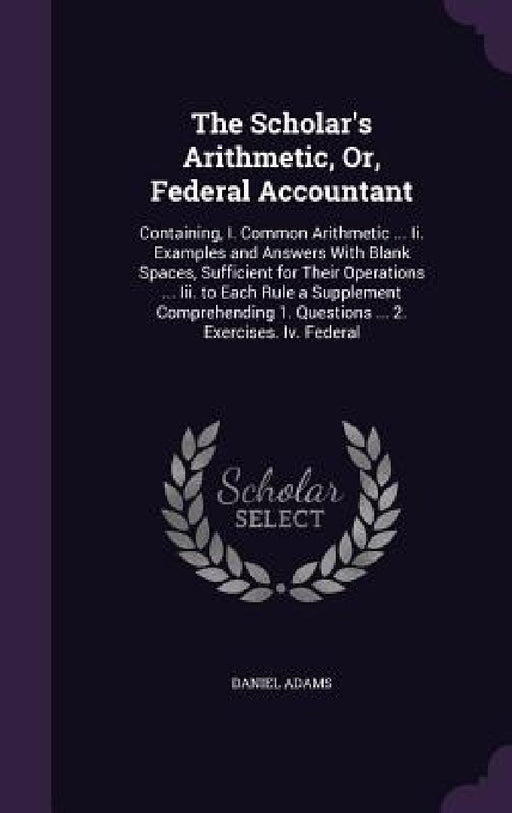 The Scholar's Arithmetic, Or, Federal Accountant: Containing, I. Common Arithmetic ... Ii. Examples and Answers With Blank Spaces, Sufficient for Thei by Daniel Adams