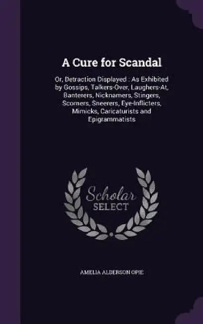A Cure for Scandal: Or, Detraction Displayed: As Exhibited by Gossips, Talkers-Over, Laughers-At, Banterers, Nicknamers, Stingers, Scorner by Amelia Alderson Opie