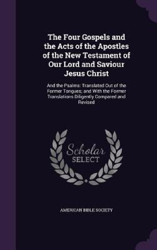 The Four Gospels and the Acts of the Apostles of the New Testament of Our Lord and Saviour Jesus Christ: And the Psalms: Translated Out of the Former by American Bible Society
