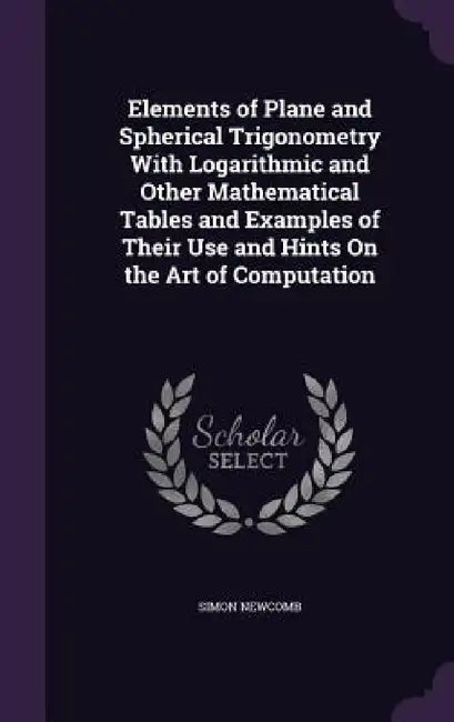 Elements of Plane and Spherical Trigonometry With Logarithmic and Other Mathematical Tables and Examples of Their Use and Hints On the Art of Computat by Simon Newcomb