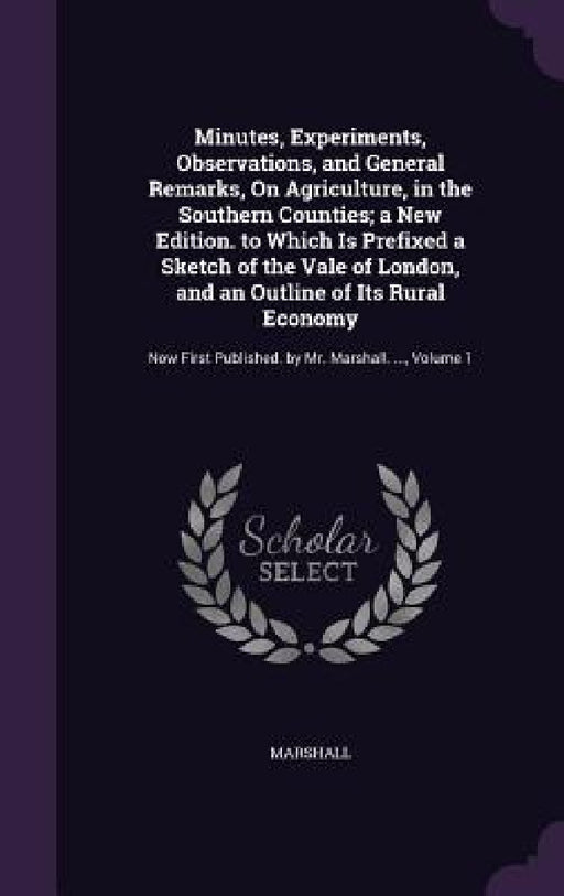 Minutes, Experiments, Observations, and General Remarks, On Agriculture, in the Southern Counties; a New Edition. to Which Is Prefixed a Sketch of the by Marshall