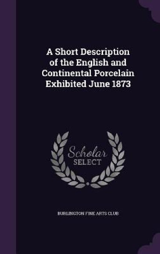 A Short Description of the English and Continental Porcelain Exhibited June 1873 by Burlington Fine Arts Club