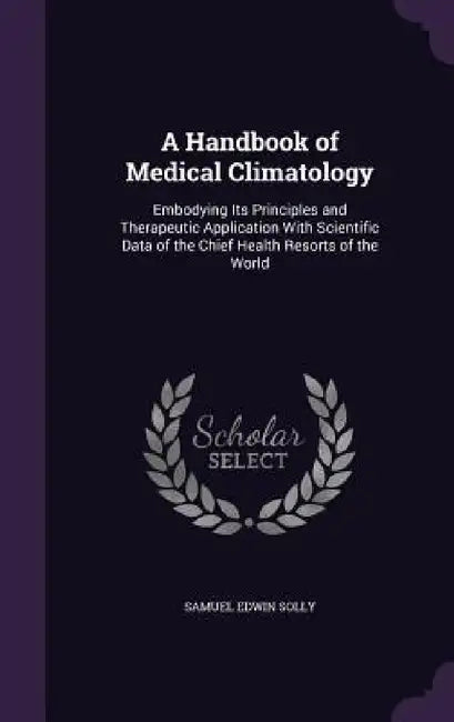 A Handbook of Medical Climatology: Embodying Its Principles and Therapeutic Application With Scientific Data of the Chief Health Resorts of the World by Samuel Edwin Solly
