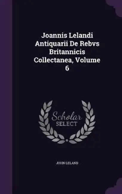 Joannis Lelandi Antiquarii De Rebvs Britannicis Collectanea, Volume 6 by John Leland