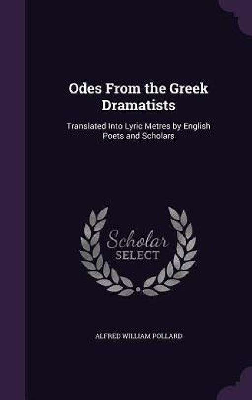 Odes From the Greek Dramatists: Translated Into Lyric Metres by English Poets and Scholars by Alfred William Pollard