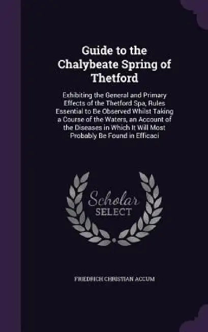 Guide to the Chalybeate Spring of Thetford: Exhibiting the General and Primary Effects of the Thetford Spa, Rules Essential to Be Observed Whilst Taki by Friedrich Christian Accum