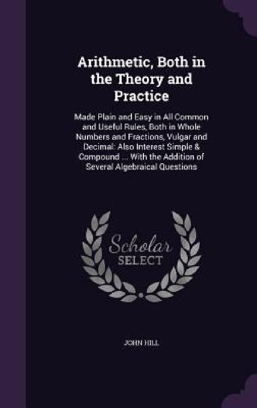Arithmetic, Both in the Theory and Practice: Made Plain and Easy in All Common and Useful Rules, Both in Whole Numbers and Fractions, Vulgar and Decim by John Hill