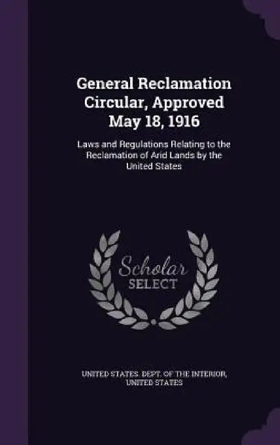 General Reclamation Circular, Approved May 18, 1916: Laws and Regulations Relating to the Reclamation of Arid Lands by the United States by United States Dept of the Interior, United States